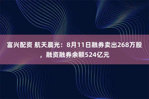 富兴配资 航天晨光:8月11日融券卖出268万股,融资融券余额524亿元