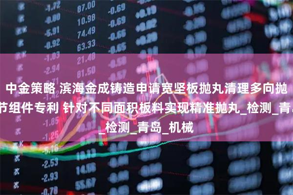 中金策略 滨海金成铸造申请宽坚板抛丸清理多向抛射头调节组件专利 针对不同面积板料实现精准抛丸_检测_青岛_机械