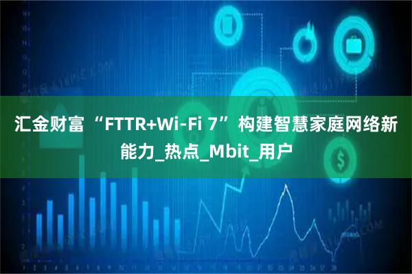 汇金财富 “FTTR+Wi-Fi 7” 构建智慧家庭网络新能力_热点_Mbit_用户