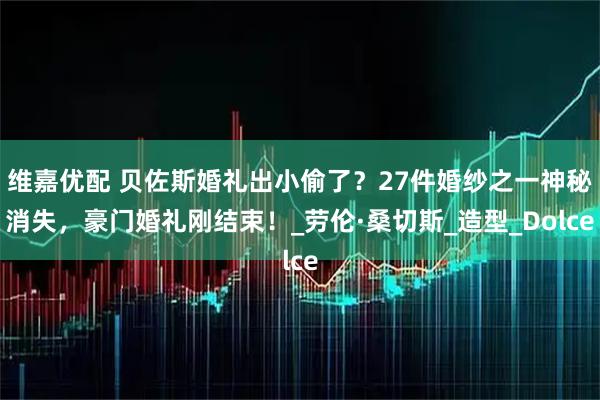 维嘉优配 贝佐斯婚礼出小偷了？27件婚纱之一神秘消失，豪门婚礼刚结束！_劳伦·桑切斯_造型_Dolce