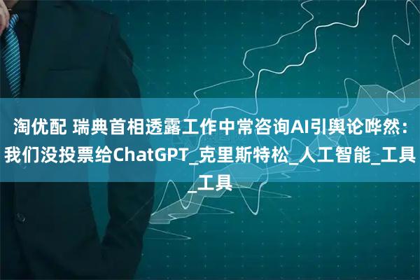 淘优配 瑞典首相透露工作中常咨询AI引舆论哗然：我们没投票给ChatGPT_克里斯特松_人工智能_工具