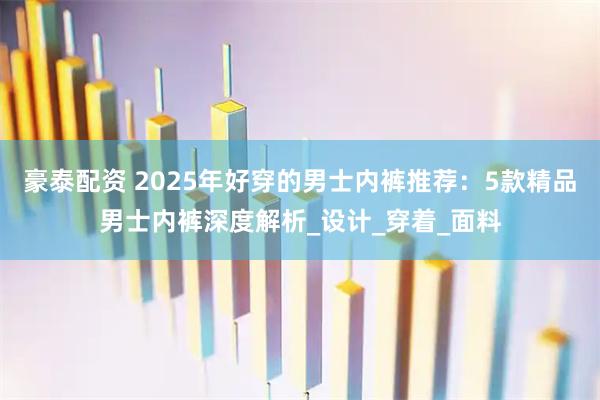 豪泰配资 2025年好穿的男士内裤推荐：5款精品男士内裤深度解析_设计_穿着_面料