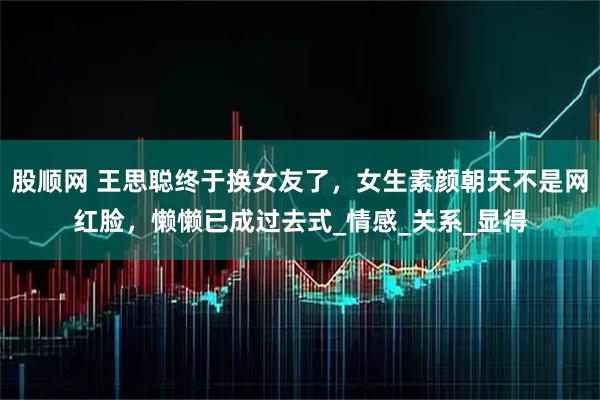 股顺网 王思聪终于换女友了，女生素颜朝天不是网红脸，懒懒已成过去式_情感_关系_显得