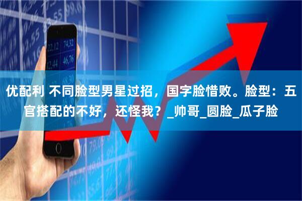 优配利 不同脸型男星过招，国字脸惜败。脸型：五官搭配的不好，还怪我？_帅哥_圆脸_瓜子脸