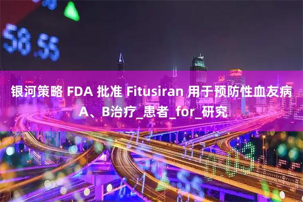 银河策略 FDA 批准 Fitusiran 用于预防性血友病 A、B治疗_患者_for_研究