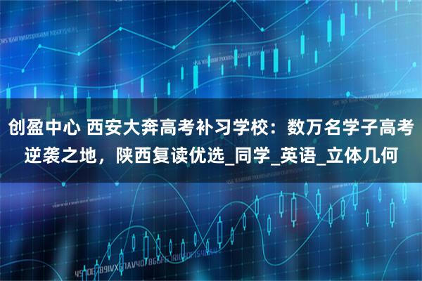创盈中心 西安大奔高考补习学校:数万名学子高考逆袭之地,陕西复读优选_同学_英语_立体几何