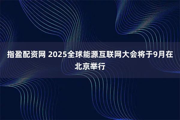 指盈配资网 2025全球能源互联网大会将于9月在北京举行