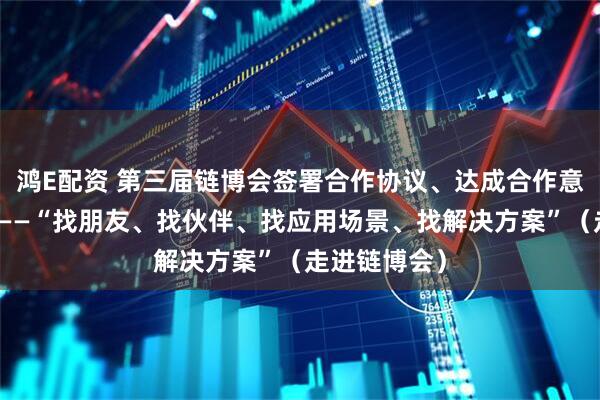 鸿E配资 第三届链博会签署合作协议、达成合作意向超六千项——“找朋友、找伙伴、找应用场景、找解决方案”(走进链博会)