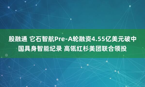 股融通 它石智航Pre-A轮融资4.55亿美元破中国具身智能纪录 高瓴红杉美团联合领投