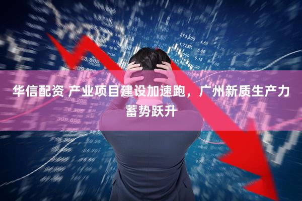 华信配资 产业项目建设加速跑，广州新质生产力蓄势跃升