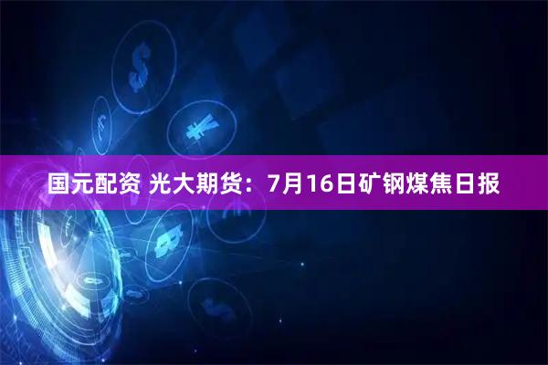 国元配资 光大期货：7月16日矿钢煤焦日报