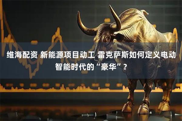 维海配资 新能源项目动工 雷克萨斯如何定义电动智能时代的“豪华”？