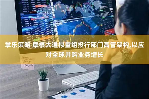 掌乐策略 摩根大通拟重组投行部门高管架构,以应对全球并购业务增长