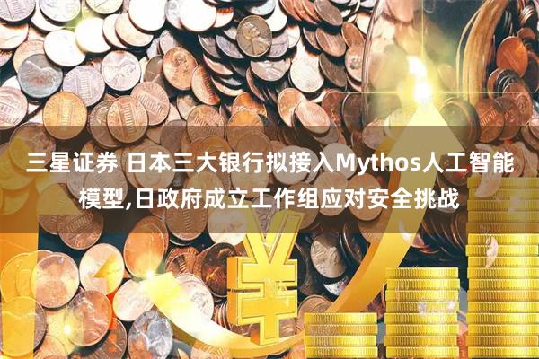三星证券 日本三大银行拟接入Mythos人工智能模型,日政府成立工作组应对安全挑战