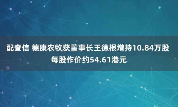 配查信 德康农牧获董事长王德根增持10.84万股 每股作价约54.61港元