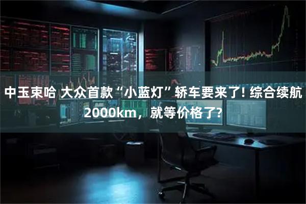 中玉束哈 大众首款“小蓝灯”轿车要来了! 综合续航2000km，就等价格了?