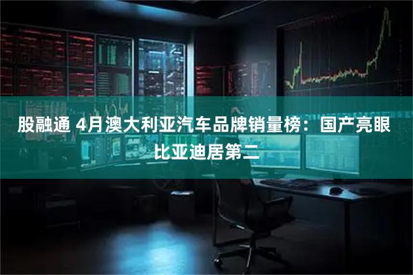 股融通 4月澳大利亚汽车品牌销量榜：国产亮眼 比亚迪居第二