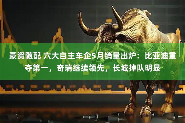 豪资随配 六大自主车企5月销量出炉：比亚迪重夺第一，奇瑞继续领先，长城掉队明显