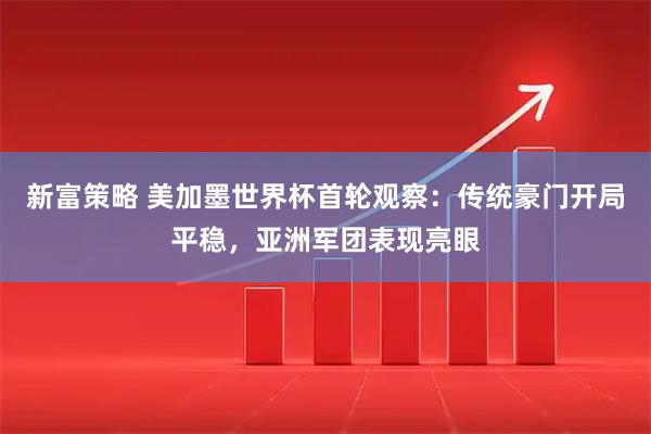 新富策略 美加墨世界杯首轮观察：传统豪门开局平稳，亚洲军团表现亮眼