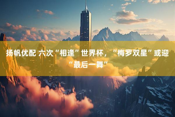 扬帆优配 六次“相逢”世界杯，“梅罗双星”或迎“最后一舞”
