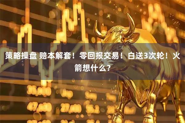 策略操盘 赔本解套!零回报交易!白送3次轮!火箭想什么?