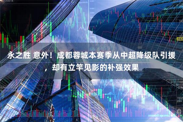 永之胜 意外！成都蓉城本赛季从中超降级队引援，却有立竿见影的补强效果