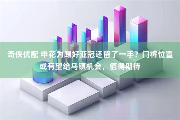 奇侠优配 申花为踢好亚冠还留了一手？门将位置或有望给马镇机会，值得期待
