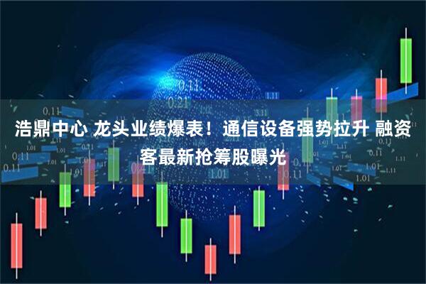 浩鼎中心 龙头业绩爆表！通信设备强势拉升 融资客最新抢筹股曝光