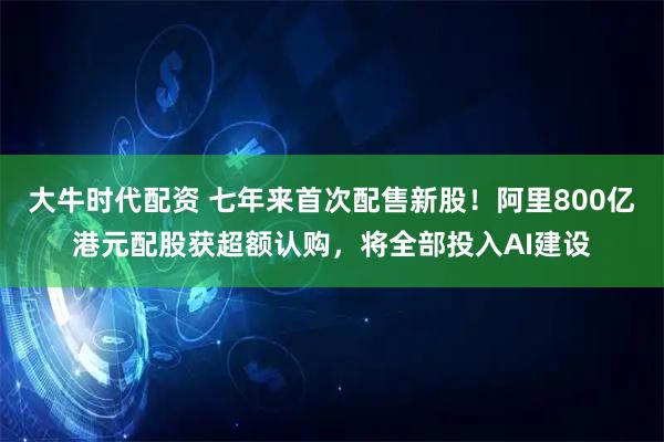 大牛时代配资 七年来首次配售新股！阿里800亿港元配股获超额认购，将全部投入AI建设