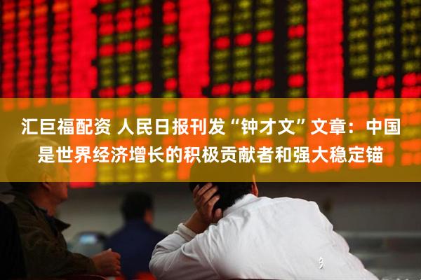 汇巨福配资 人民日报刊发“钟才文”文章：中国是世界经济增长的积极贡献者和强大稳定锚