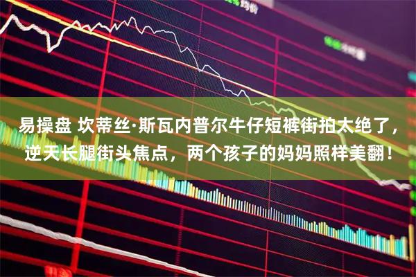 易操盘 坎蒂丝·斯瓦内普尔牛仔短裤街拍太绝了，逆天长腿街头焦点，两个孩子的妈妈照样美翻！
