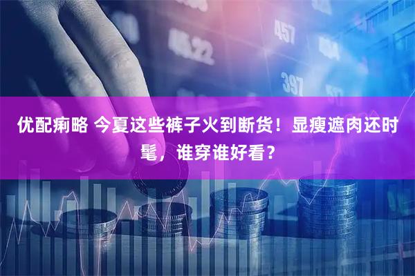 优配痢略 今夏这些裤子火到断货！显瘦遮肉还时髦，谁穿谁好看？
