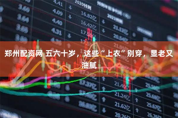 郑州配资网 五六十岁，这些“上衣”别穿，显老又油腻