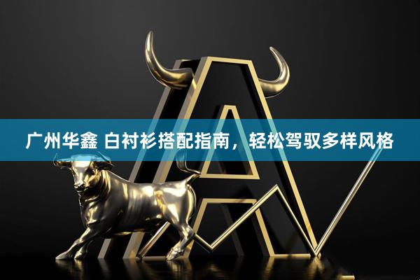 广州华鑫 白衬衫搭配指南，轻松驾驭多样风格