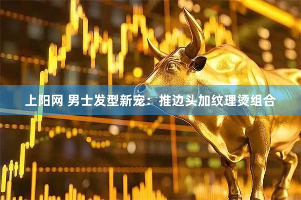 上阳网 男士发型新宠：推边头加纹理烫组合